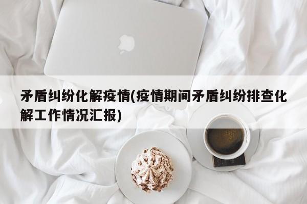 矛盾纠纷化解疫情(疫情期间矛盾纠纷排查化解工作情况汇报)
