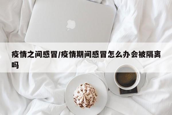 疫情之间感冒/疫情期间感冒怎么办会被隔离吗