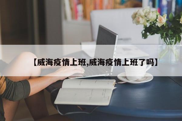 【威海疫情上班,威海疫情上班了吗】