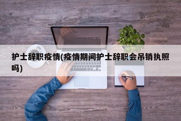 护士辞职疫情(疫情期间护士辞职会吊销执照吗)