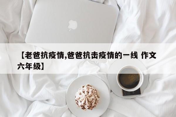 【老爸抗疫情,爸爸抗击疫情的一线 作文 六年级】