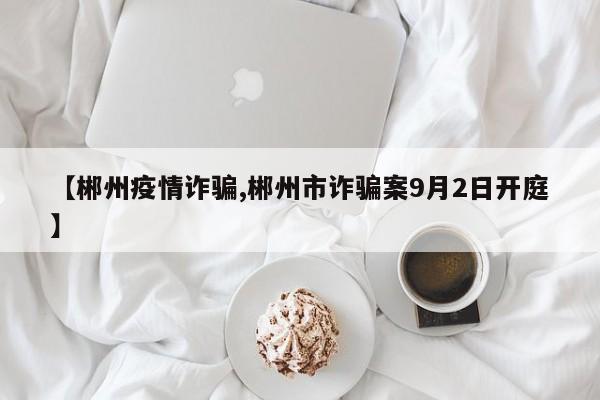 【郴州疫情诈骗,郴州市诈骗案9月2日开庭】