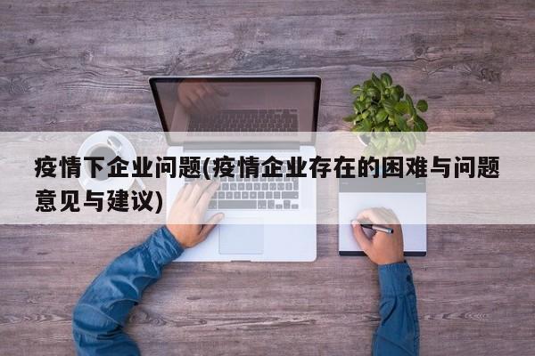 疫情下企业问题(疫情企业存在的困难与问题意见与建议)
