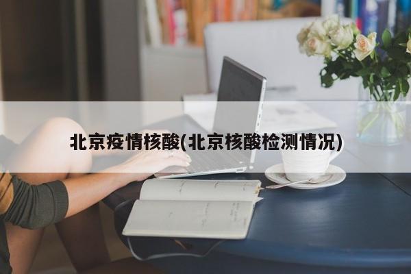 北京疫情核酸(北京核酸检测情况)